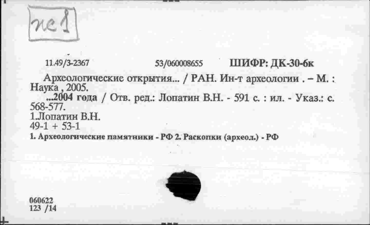 ﻿
11.49/3-2367	53/060008655 ШИФР: ДК-30-6к
Археологические открытия... / РАН. Ин-т археологии . - М. : Наука, 2005.
..2004 года / Отв. ред.: Лопатин В.Н. - 591 с. : ил. - Указ.: с. 568-577.
ІЛопатин В.Н.
49-1 + 53-1
1. Археологические памятники - РФ 2. Раскопки (археол.) - РФ
060622
123 /14